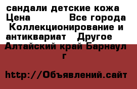 сандали детские кожа › Цена ­ 2 000 - Все города Коллекционирование и антиквариат » Другое   . Алтайский край,Барнаул г.